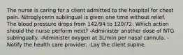 The nurse is caring for a client admitted to the hospital for chest pain. Nitroglycerin sublingual is given one time without relief. The blood pressure drops from 142/94 to 120/72. Which action should the nurse perform next? -Administer another dose of NTG sublingually. -Administer oxygen at 3L/min per nasal cannula. -Notify the health care provider. -Lay the client supine.