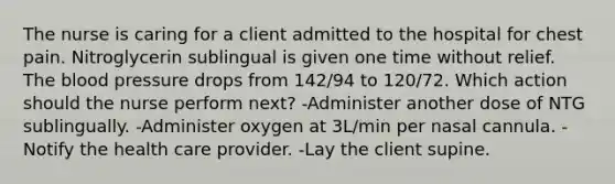 The nurse is caring for a client admitted to the hospital for chest pain. Nitroglycerin sublingual is given one time without relief. The blood pressure drops from 142/94 to 120/72. Which action should the nurse perform next? -Administer another dose of NTG sublingually. -Administer oxygen at 3L/min per nasal cannula. -Notify the health care provider. -Lay the client supine.