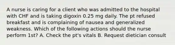 A nurse is caring for a client who was admitted to the hospital with CHF and is taking digoxin 0.25 mg daily. The pt refused breakfast and is complaining of nausea and generalized weakness. Which of the following actions should the nurse perform 1st? A. Check the pt's vitals B. Request dietician consult