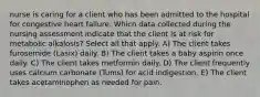 nurse is caring for a client who has been admitted to the hospital for congestive heart failure. Which data collected during the nursing assessment indicate that the client is at risk for metabolic alkalosis? Select all that apply. A) The client takes furosemide (Lasix) daily. B) The client takes a baby aspirin once daily. C) The client takes metformin daily. D) The client frequently uses calcium carbonate (Tums) for acid indigestion. E) The client takes acetaminophen as needed for pain.