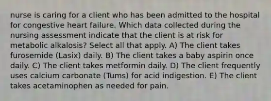 nurse is caring for a client who has been admitted to the hospital for congestive heart failure. Which data collected during the nursing assessment indicate that the client is at risk for metabolic alkalosis? Select all that apply. A) The client takes furosemide (Lasix) daily. B) The client takes a baby aspirin once daily. C) The client takes metformin daily. D) The client frequently uses calcium carbonate (Tums) for acid indigestion. E) The client takes acetaminophen as needed for pain.