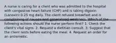 A nurse is caring for a client who was admitted to the hospital with congestive heart failure (CHF) and is taking digoxin (Lanoxin) 0.25 mg daily. The client refused breakfast and is complaining of nausea and generalized weakness. Which of the following actions should the nurse perform first? 1. Check the client's vital signs. 2. Request a dietitian consult. 3. Suggest that the client rests before eating the meal. 4. Request an order for an antiemetic.