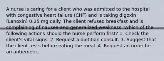 A nurse is caring for a client who was admitted to the hospital with congestive heart failure (CHF) and is taking digoxin (Lanoxin) 0.25 mg daily. The client refused breakfast and is complaining of nausea and generalized weakness. Which of the following actions should the nurse perform first? 1. Check the client's vital signs. 2. Request a dietitian consult. 3. Suggest that the client rests before eating the meal. 4. Request an order for an antiemetic.