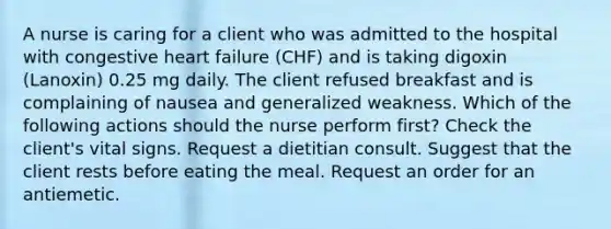 A nurse is caring for a client who was admitted to the hospital with congestive heart failure (CHF) and is taking digoxin (Lanoxin) 0.25 mg daily. The client refused breakfast and is complaining of nausea and generalized weakness. Which of the following actions should the nurse perform first? Check the client's vital signs. Request a dietitian consult. Suggest that the client rests before eating the meal. Request an order for an antiemetic.