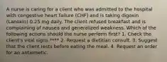 A nurse is caring for a client who was admitted to the hospital with congestive heart failure (CHF) and is taking digoxin (Lanoxin) 0.25 mg daily. The client refused breakfast and is complaining of nausea and generalized weakness. Which of the following actions should the nurse perform first? 1. Check the client's vital signs.**** 2. Request a dietitian consult. 3. Suggest that the client rests before eating the meal. 4. Request an order for an antiemetic.