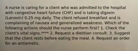 A nurse is caring for a client who was admitted to the hospital with congestive heart failure (CHF) and is taking digoxin (Lanoxin) 0.25 mg daily. The client refused breakfast and is complaining of nausea and generalized weakness. Which of the following actions should the nurse perform first? 1. Check the client's vital signs.**** 2. Request a dietitian consult. 3. Suggest that the client rests before eating the meal. 4. Request an order for an antiemetic.