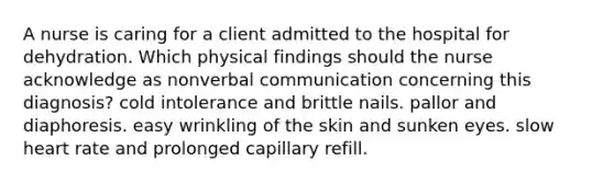 A nurse is caring for a client admitted to the hospital for dehydration. Which physical findings should the nurse acknowledge as nonverbal communication concerning this diagnosis? cold intolerance and brittle nails. pallor and diaphoresis. easy wrinkling of the skin and sunken eyes. slow heart rate and prolonged capillary refill.