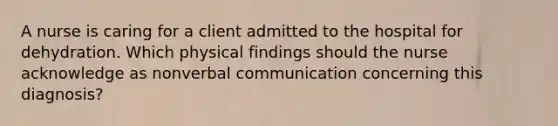 A nurse is caring for a client admitted to the hospital for dehydration. Which physical findings should the nurse acknowledge as nonverbal communication concerning this diagnosis?