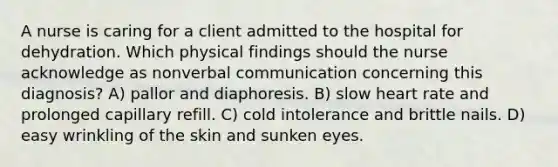 A nurse is caring for a client admitted to the hospital for dehydration. Which physical findings should the nurse acknowledge as nonverbal communication concerning this diagnosis? A) pallor and diaphoresis. B) slow heart rate and prolonged capillary refill. C) cold intolerance and brittle nails. D) easy wrinkling of the skin and sunken eyes.