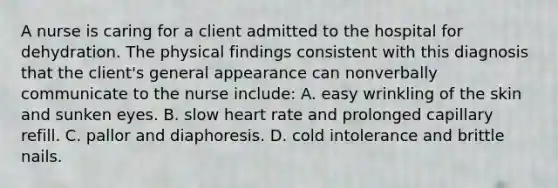 A nurse is caring for a client admitted to the hospital for dehydration. The physical findings consistent with this diagnosis that the client's general appearance can nonverbally communicate to the nurse include: A. easy wrinkling of the skin and sunken eyes. B. slow heart rate and prolonged capillary refill. C. pallor and diaphoresis. D. cold intolerance and brittle nails.