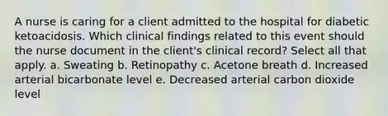 A nurse is caring for a client admitted to the hospital for diabetic ketoacidosis. Which clinical findings related to this event should the nurse document in the client's clinical record? Select all that apply. a. Sweating b. Retinopathy c. Acetone breath d. Increased arterial bicarbonate level e. Decreased arterial carbon dioxide level