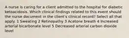 A nurse is caring for a client admitted to the hospital for diabetic ketoacidosis. Which clinical findings related to this event should the nurse document in the client's clinical record? Select all that apply. 1 Sweating 2 Retinopathy 3 Acetone breath 4 Increased arterial bicarbonate level 5 Decreased arterial carbon dioxide level