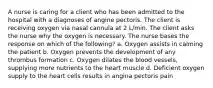 A nurse is caring for a client who has been admitted to the hospital with a diagnoses of angine pectoris. The client is receiving oxygen via nasal cannula at 2 L/min. The client asks the nurse why the oxygen is necessary. The nurse bases the response on which of the following? a. Oxygen assists in calming the patient b. Oxygen prevents the development of any thrombus formation c. Oxygen dilates the blood vessels, supplying more nutrients to the heart muscle d. Deficient oxygen supply to the heart cells results in angina pectoris pain