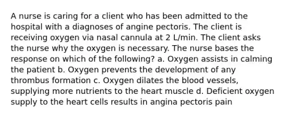 A nurse is caring for a client who has been admitted to the hospital with a diagnoses of angine pectoris. The client is receiving oxygen via nasal cannula at 2 L/min. The client asks the nurse why the oxygen is necessary. The nurse bases the response on which of the following? a. Oxygen assists in calming the patient b. Oxygen prevents the development of any thrombus formation c. Oxygen dilates the blood vessels, supplying more nutrients to the heart muscle d. Deficient oxygen supply to the heart cells results in angina pectoris pain