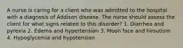 A nurse is caring for a client who was admitted to the hospital with a diagnosis of Addison disease. The nurse should assess the client for what signs related to this disorder? 1. Diarrhea and pyrexia 2. Edema and hypertension 3. Moon face and hirsutism 4. Hypoglycemia and hypotension