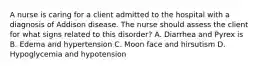 A nurse is caring for a client admitted to the hospital with a diagnosis of Addison disease. The nurse should assess the client for what signs related to this disorder? A. Diarrhea and Pyrex is B. Edema and hypertension C. Moon face and hirsutism D. Hypoglycemia and hypotension