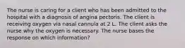 The nurse is caring for a client who has been admitted to the hospital with a diagnosis of angina pectoris. The client is receiving oxygen via nasal cannula at 2 L. The client asks the nurse why the oxygen is necessary. The nurse bases the response on which information?