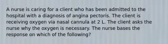 A nurse is caring for a client who has been admitted to the hospital with a diagnosis of angina pectoris. The client is receiving oxygen via nasal cannula at 2 L. The client asks the nurse why the oxygen is necessary. The nurse bases the response on which of the following?