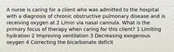 A nurse is caring for a client who was admitted to the hospital with a diagnosis of chronic obstructive pulmonary disease and is receiving oxygen at 2 L/min via nasal cannula. What is the primary focus of therapy when caring for this client? 1 Limiting hydration 2 Improving ventilation 3 Decreasing exogenous oxygen 4 Correcting the bicarbonate deficit