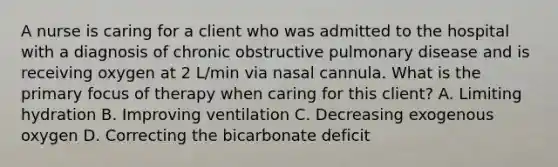 A nurse is caring for a client who was admitted to the hospital with a diagnosis of chronic obstructive pulmonary disease and is receiving oxygen at 2 L/min via nasal cannula. What is the primary focus of therapy when caring for this client? A. Limiting hydration B. Improving ventilation C. Decreasing exogenous oxygen D. Correcting the bicarbonate deficit