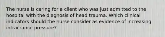 The nurse is caring for a client who was just admitted to the hospital with the diagnosis of head trauma. Which clinical indicators should the nurse consider as evidence of increasing intracranial pressure?