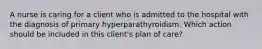 A nurse is caring for a client who is admitted to the hospital with the diagnosis of primary hyperparathyroidism. Which action should be included in this client's plan of care?