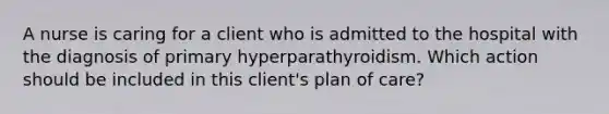 A nurse is caring for a client who is admitted to the hospital with the diagnosis of primary hyperparathyroidism. Which action should be included in this client's plan of care?