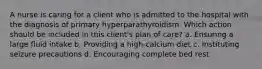 A nurse is caring for a client who is admitted to the hospital with the diagnosis of primary hyperparathyroidism. Which action should be included in this client's plan of care? a. Ensuring a large fluid intake b. Providing a high-calcium diet c. Instituting seizure precautions d. Encouraging complete bed rest