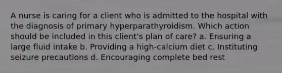 A nurse is caring for a client who is admitted to the hospital with the diagnosis of primary hyperparathyroidism. Which action should be included in this client's plan of care? a. Ensuring a large fluid intake b. Providing a high-calcium diet c. Instituting seizure precautions d. Encouraging complete bed rest