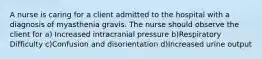 A nurse is caring for a client admitted to the hospital with a diagnosis of myasthenia gravis. The nurse should observe the client for a) Increased intracranial pressure b)Respiratory Difficulty c)Confusion and disorientation d)Increased urine output