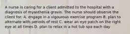 A nurse is caring for a client admitted to the hospital with a diagnosis of myasthenia gravis. The nurse should observe the client for: A. engage in a vigourous exercise program B. plan to alternate with periods of rest C. wear an eye patch on the right eye at all times D. plan to relax in a hot tub spa each day