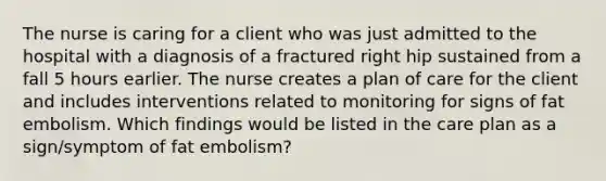 The nurse is caring for a client who was just admitted to the hospital with a diagnosis of a fractured right hip sustained from a fall 5 hours earlier. The nurse creates a plan of care for the client and includes interventions related to monitoring for signs of fat embolism. Which findings would be listed in the care plan as a sign/symptom of fat embolism?