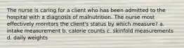 The nurse is caring for a client who has been admitted to the hospital with a diagnosis of malnutrition. The nurse most effectively monitors the client's status by which measure? a. intake measurement b. calorie counts c. skinfold measurements d. daily weights