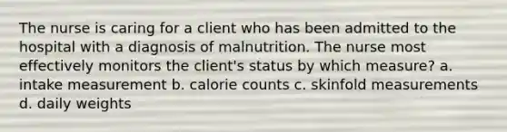 The nurse is caring for a client who has been admitted to the hospital with a diagnosis of malnutrition. The nurse most effectively monitors the client's status by which measure? a. intake measurement b. calorie counts c. skinfold measurements d. daily weights