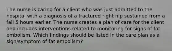 The nurse is caring for a client who was just admitted to the hospital with a diagnosis of a fractured right hip sustained from a fall 5 hours earlier. The nurse creates a plan of care for the client and includes interventions related to monitoring for signs of fat embolism. Which findings should be listed in the care plan as a sign/symptom of fat embolism?