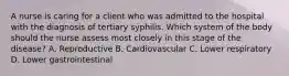 A nurse is caring for a client who was admitted to the hospital with the diagnosis of tertiary syphilis. Which system of the body should the nurse assess most closely in this stage of the disease? A. Reproductive B. Cardiovascular C. Lower respiratory D. Lower gastrointestinal