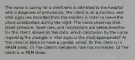 The nurse is caring for a client who is admitted to the hospital with a diagnosis of pneumonia. The client is on a monitor, and vital signs are recorded from the monitor in order to leave the client undisturbed during the night. The nurse observes that blood pressure, heart rate, and respirations are below baseline for this client. Based on this data, which conclusion by the nurse regarding the changes in vital signs is the most appropriate? A) The client is about to have a cardiac arrest. B) The client is in NREM sleep. C) The client's metabolic rate has increased. D) The client is in REM sleep.