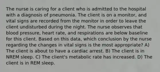 The nurse is caring for a client who is admitted to the hospital with a diagnosis of pneumonia. The client is on a monitor, and vital signs are recorded from the monitor in order to leave the client undisturbed during the night. The nurse observes that blood pressure, heart rate, and respirations are below baseline for this client. Based on this data, which conclusion by the nurse regarding the changes in vital signs is the most appropriate? A) The client is about to have a cardiac arrest. B) The client is in NREM sleep. C) The client's metabolic rate has increased. D) The client is in REM sleep.