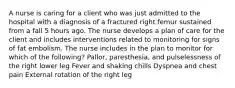 A nurse is caring for a client who was just admitted to the hospital with a diagnosis of a fractured right femur sustained from a fall 5 hours ago. The nurse develops a plan of care for the client and includes interventions related to monitoring for signs of fat embolism. The nurse includes in the plan to monitor for which of the following? Pallor, paresthesia, and pulselessness of the right lower leg Fever and shaking chills Dyspnea and chest pain External rotation of the right leg