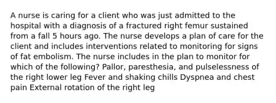 A nurse is caring for a client who was just admitted to the hospital with a diagnosis of a fractured right femur sustained from a fall 5 hours ago. The nurse develops a plan of care for the client and includes interventions related to monitoring for signs of fat embolism. The nurse includes in the plan to monitor for which of the following? Pallor, paresthesia, and pulselessness of the right lower leg Fever and shaking chills Dyspnea and chest pain External rotation of the right leg