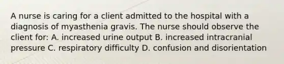 A nurse is caring for a client admitted to the hospital with a diagnosis of myasthenia gravis. The nurse should observe the client for: A. increased urine output B. increased intracranial pressure C. respiratory difficulty D. confusion and disorientation