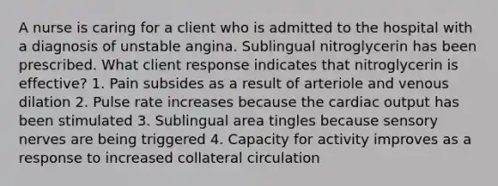 A nurse is caring for a client who is admitted to the hospital with a diagnosis of unstable angina. Sublingual nitroglycerin has been prescribed. What client response indicates that nitroglycerin is effective? 1. Pain subsides as a result of arteriole and venous dilation 2. Pulse rate increases because the cardiac output has been stimulated 3. Sublingual area tingles because sensory nerves are being triggered 4. Capacity for activity improves as a response to increased collateral circulation