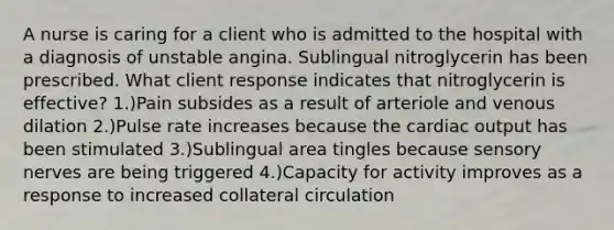 A nurse is caring for a client who is admitted to the hospital with a diagnosis of unstable angina. Sublingual nitroglycerin has been prescribed. What client response indicates that nitroglycerin is effective? 1.)Pain subsides as a result of arteriole and venous dilation 2.)Pulse rate increases because the cardiac output has been stimulated 3.)Sublingual area tingles because sensory nerves are being triggered 4.)Capacity for activity improves as a response to increased collateral circulation