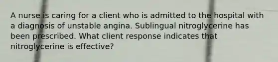 A nurse is caring for a client who is admitted to the hospital with a diagnosis of unstable angina. Sublingual nitroglycerine has been prescribed. What client response indicates that nitroglycerine is effective?