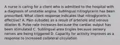 A nurse is caring for a client who is admitted to the hospital with a diagnosis of unstable angina. Sublingual nitroglycerin has been prescribed. What client response indicates that nitroglycerin is effective? A. Pain subsides as a result of arteriole and venous dilation B. Pulse rate increases because the cardiac output has been stimulated C. Sublingual area tingles because sensory nerves are being triggered D. Capacity for activity improves as a response to increased collateral circulation