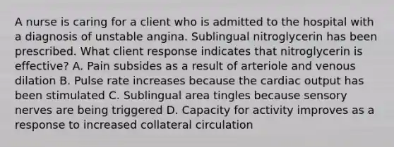 A nurse is caring for a client who is admitted to the hospital with a diagnosis of unstable angina. Sublingual nitroglycerin has been prescribed. What client response indicates that nitroglycerin is effective? A. Pain subsides as a result of arteriole and venous dilation B. Pulse rate increases because the cardiac output has been stimulated C. Sublingual area tingles because sensory nerves are being triggered D. Capacity for activity improves as a response to increased collateral circulation