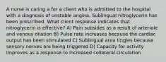 A nurse is caring a for a client who is admitted to the hospital with a diagnosis of unstable angina. Sublingual nitroglycerin has been prescribed. What client response indicates that nitroglycerin is effective? A) Pain subsides as a result of arteriole and venous dilation B) Pulse rate increases because the cardiac output has been stimulated C) Sublingual area tingles because sensory nerves are being triggered D) Capacity for activity improves as a response to increased collateral circulation