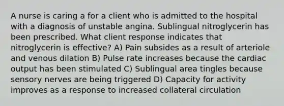 A nurse is caring a for a client who is admitted to the hospital with a diagnosis of unstable angina. Sublingual nitroglycerin has been prescribed. What client response indicates that nitroglycerin is effective? A) Pain subsides as a result of arteriole and venous dilation B) Pulse rate increases because the cardiac output has been stimulated C) Sublingual area tingles because sensory nerves are being triggered D) Capacity for activity improves as a response to increased collateral circulation