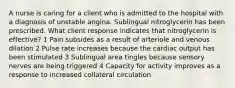 A nurse is caring for a client who is admitted to the hospital with a diagnosis of unstable angina. Sublingual nitroglycerin has been prescribed. What client response indicates that nitroglycerin is effective? 1 Pain subsides as a result of arteriole and venous dilation 2 Pulse rate increases because the cardiac output has been stimulated 3 Sublingual area tingles because sensory nerves are being triggered 4 Capacity for activity improves as a response to increased collateral circulation