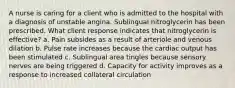 A nurse is caring for a client who is admitted to the hospital with a diagnosis of unstable angina. Sublingual nitroglycerin has been prescribed. What client response indicates that nitroglycerin is effective? a. Pain subsides as a result of arteriole and venous dilation b. Pulse rate increases because the cardiac output has been stimulated c. Sublingual area tingles because sensory nerves are being triggered d. Capacity for activity improves as a response to increased collateral circulation